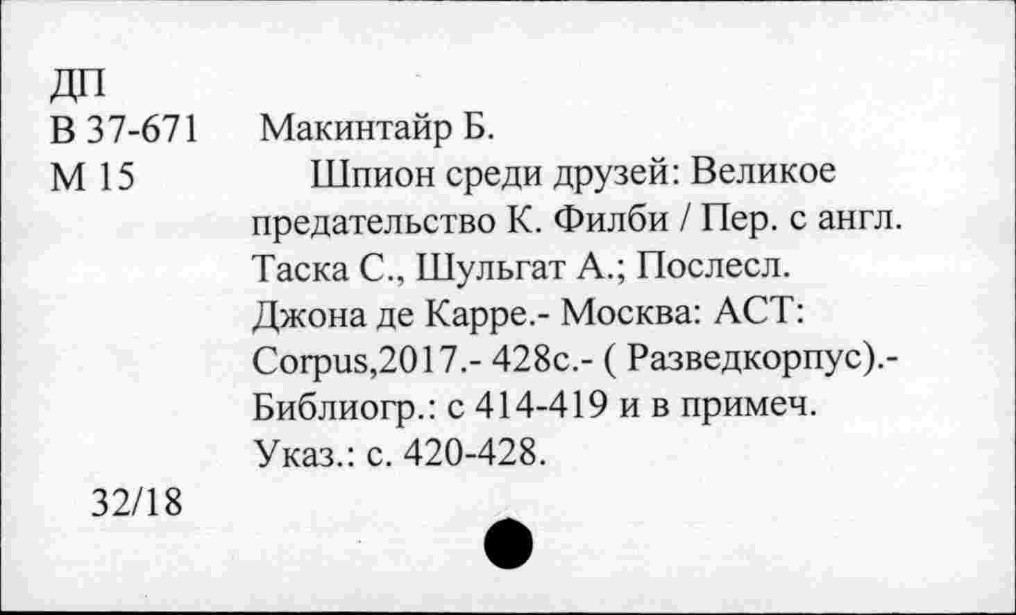 ﻿ДП
В 37-671 Макинтайр Б.
М 15	Шпион среди друзей: Великое
предательство К. Филби / Пер. с англ. Таска С., Шульгат А.; Послесл. Джона де Карре.- Москва: АСТ: Согриз,2017.- 428с.- ( Разведкорпус).-Библиогр.: с 414-419 и в примеч. Указ.: с. 420-428.
32/18